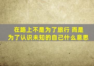 在路上不是为了旅行 而是为了认识未知的自己什么意思